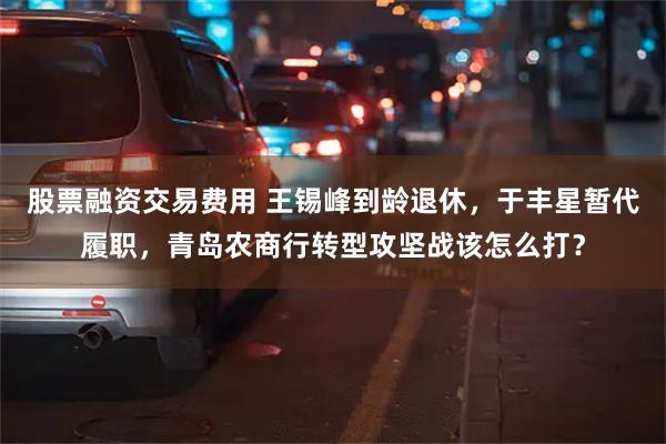 股票融资交易费用 王锡峰到龄退休,于丰星暂代履职,青岛农商行转型攻坚战该怎么打?