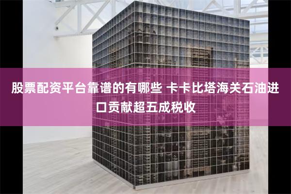 股票配资平台靠谱的有哪些 卡卡比塔海关石油进口贡献超五成税收