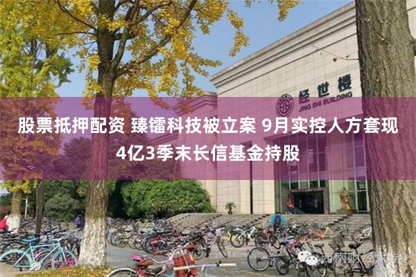 股票抵押配资 臻镭科技被立案 9月实控人方套现4亿3季末长信基金持股